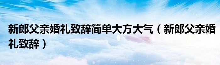 新郎父亲婚礼致辞简单大方大气（新郎父亲婚礼致辞）
