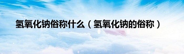 氢氧化钠俗称什么（氢氧化钠的俗称）