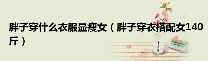 胖子穿什么衣服显瘦女（胖子穿衣搭配女140斤）