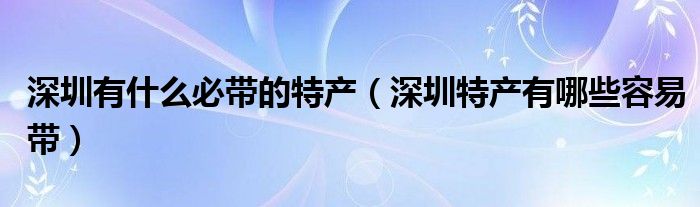 深圳有什么必带的特产（深圳特产有哪些容易带）