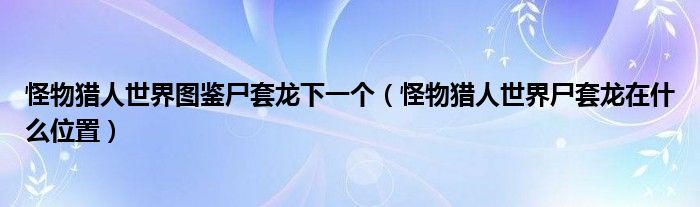 怪物猎人世界图鉴尸套龙下一个（怪物猎人世界尸套龙在什么位置）