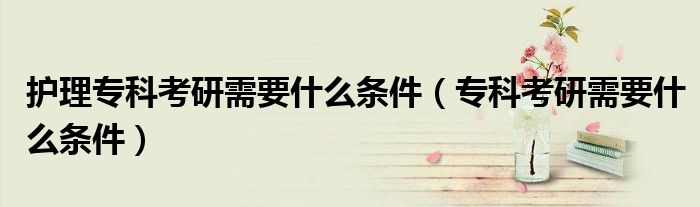 护理专科考研需要什么条件（专科考研需要什么条件）