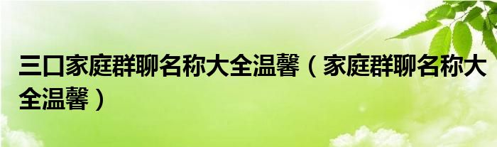 三口家庭群聊名称大全温馨（家庭群聊名称大全温馨）