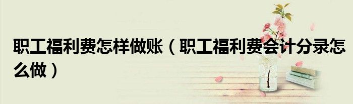 职工福利费怎样做账（职工福利费会计分录怎么做）