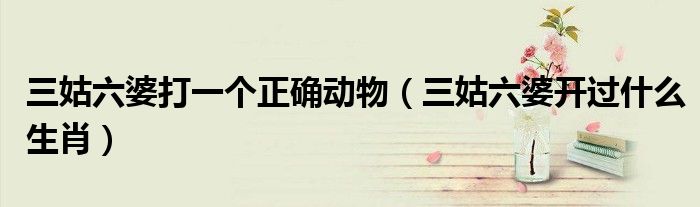 三姑六婆打一个正确动物（三姑六婆开过什么生肖）
