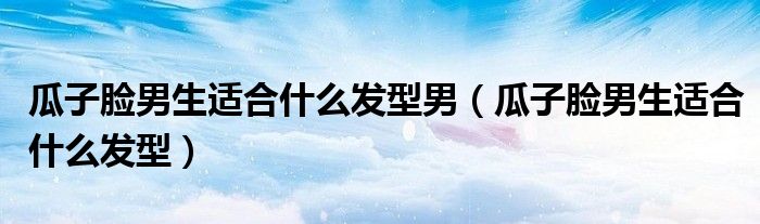 瓜子脸男生适合什么发型男（瓜子脸男生适合什么发型）
