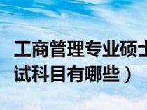 工商管理专业硕士考试科目（工商管理硕士考试科目有哪些）