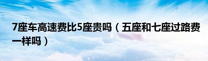 7座车高速费比5座贵吗（五座和七座过路费一样吗）