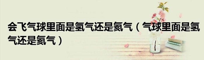 会飞气球里面是氢气还是氦气（气球里面是氢气还是氦气）