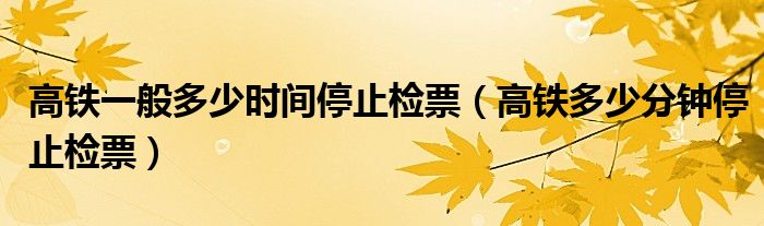 高铁一般多少时间停止检票（高铁多少分钟停止检票）