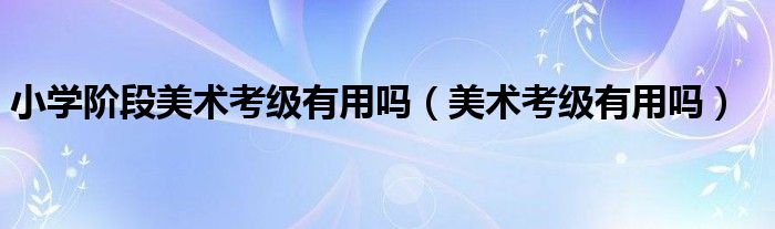 小学阶段美术考级有用吗（美术考级有用吗）