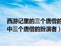 西游记里的三个唐僧的扮演者谁演的最好?（央视版西游记中三个唐僧的扮演者）
