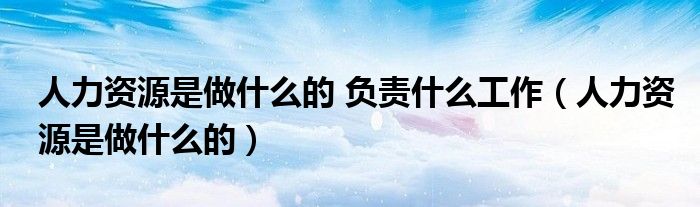 人力资源是做什么的 负责什么工作（人力资源是做什么的）