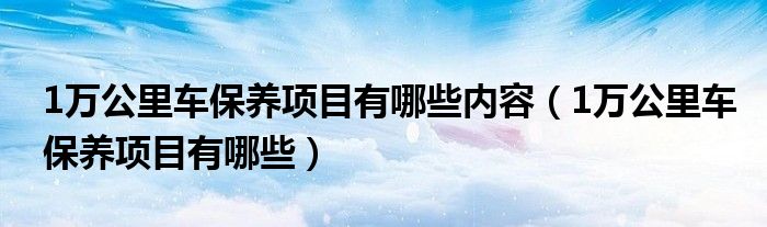1万公里车保养项目有哪些内容（1万公里车保养项目有哪些）