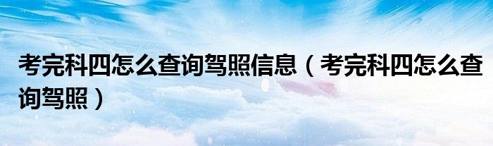 考完科四怎么查询驾照信息（考完科四怎么查询驾照）