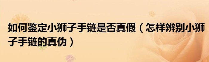 如何鉴定小狮子手链是否真假（怎样辨别小狮子手链的真伪）