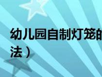 幼儿园自制灯笼的做法视频（幼儿自制灯笼方法）