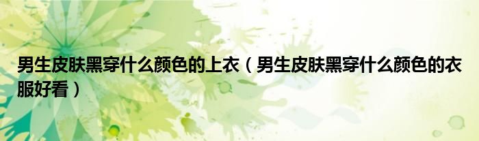 男生皮肤黑穿什么颜色的上衣（男生皮肤黑穿什么颜色的衣服好看）