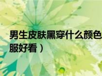 男生皮肤黑穿什么颜色的上衣（男生皮肤黑穿什么颜色的衣服好看）