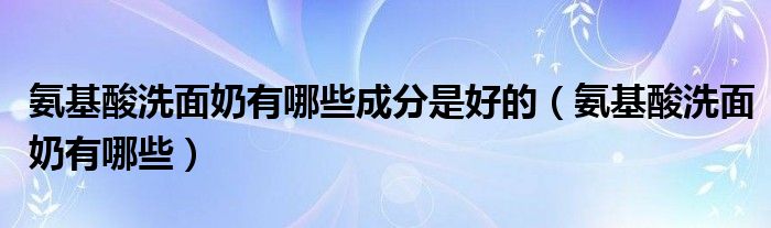 氨基酸洗面奶有哪些成分是好的（氨基酸洗面奶有哪些）