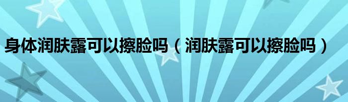 身体润肤露可以擦脸吗（润肤露可以擦脸吗）