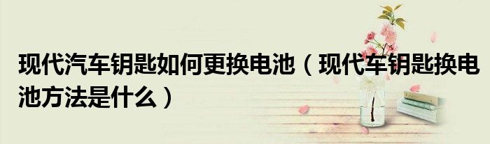 现代汽车钥匙如何更换电池（现代车钥匙换电池方法是什么）