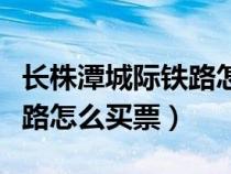 长株潭城际铁路怎么买票坐车（长株潭城际铁路怎么买票）