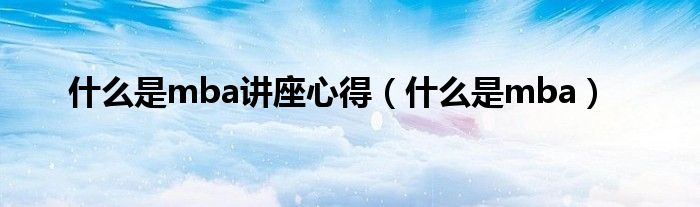 什么是mba讲座心得（什么是mba）