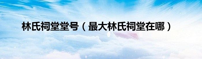 林氏祠堂堂号（最大林氏祠堂在哪）