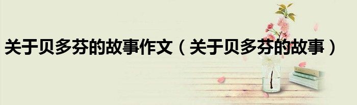 关于贝多芬的故事作文（关于贝多芬的故事）