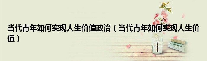 当代青年如何实现人生价值政治（当代青年如何实现人生价值）