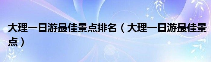 大理一日游最佳景点排名（大理一日游最佳景点）