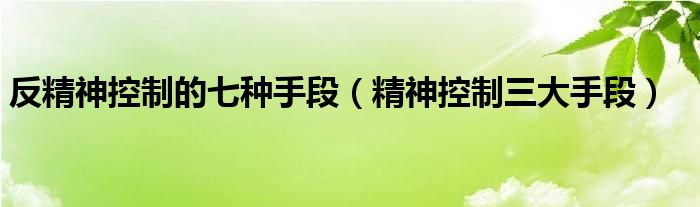 反精神控制的七种手段（精神控制三大手段）