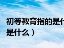 初等教育指的是什么什么学段（初等教育指的是什么）