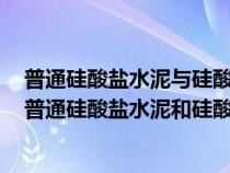 普通硅酸盐水泥与硅酸盐水泥在组成和性质上有什么不同（普通硅酸盐水泥和硅酸盐水泥有什么区别）