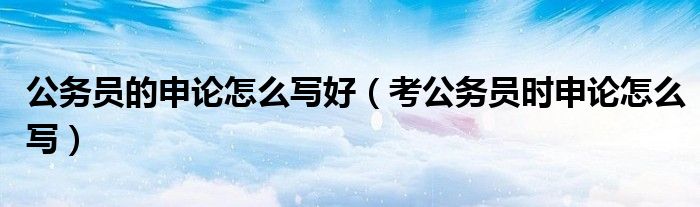 公务员的申论怎么写好（考公务员时申论怎么写）