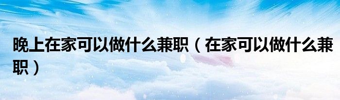晚上在家可以做什么兼职（在家可以做什么兼职）