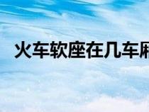 火车软座在几车厢（火车软座是什么意思）