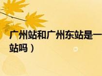 广州站和广州东站是一个地方吗（广州站和广州东站是一个站吗）