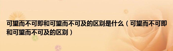 可望而不可即和可望而不可及的区别是什么（可望而不可即和可望而不可及的区别）