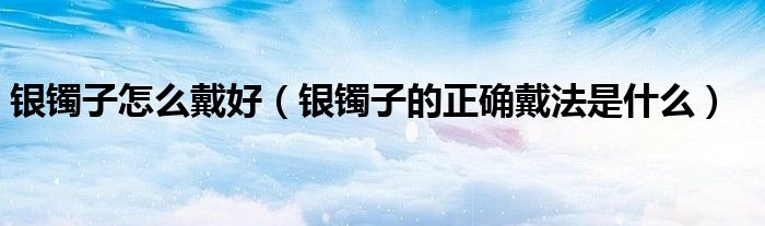 银镯子怎么戴好（银镯子的正确戴法是什么）