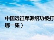 中国远征军韩绍功被打哪一集死的（中国远征军韩绍功被打哪一集）