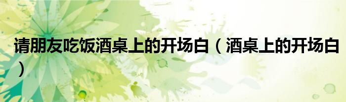 请朋友吃饭酒桌上的开场白（酒桌上的开场白）