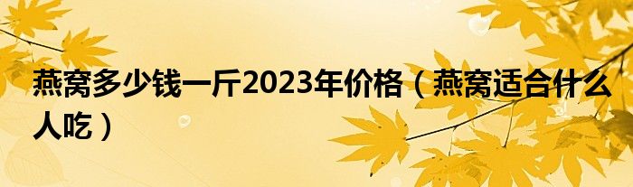 燕窝多少钱一斤2023年价格（燕窝适合什么人吃）