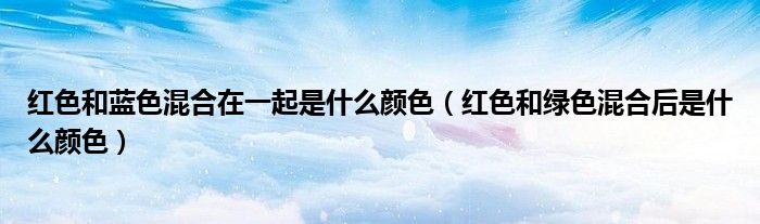 红色和蓝色混合在一起是什么颜色（红色和绿色混合后是什么颜色）