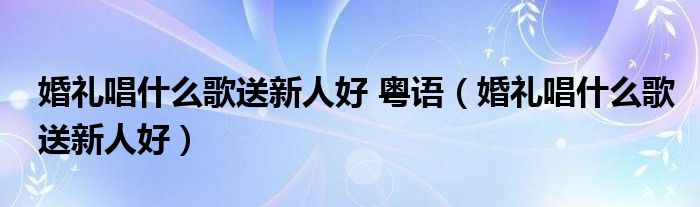 婚礼唱什么歌送新人好 粤语（婚礼唱什么歌送新人好）