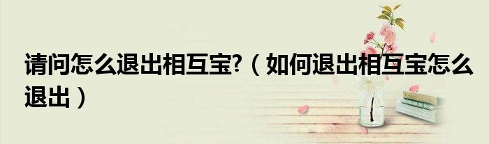 请问怎么退出相互宝?（如何退出相互宝怎么退出）