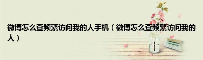 微博怎么查频繁访问我的人手机（微博怎么查频繁访问我的人）