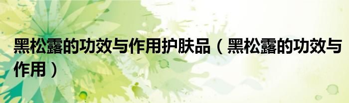 黑松露的功效与作用护肤品（黑松露的功效与作用）