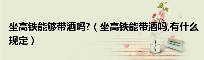 坐高铁能够带酒吗?（坐高铁能带酒吗,有什么规定）